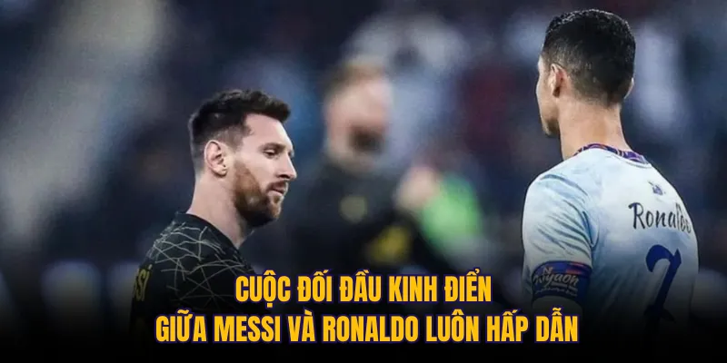 Cuộc đối đầu kinh điển giữa Messi và Ronaldo luôn hấp dẫn