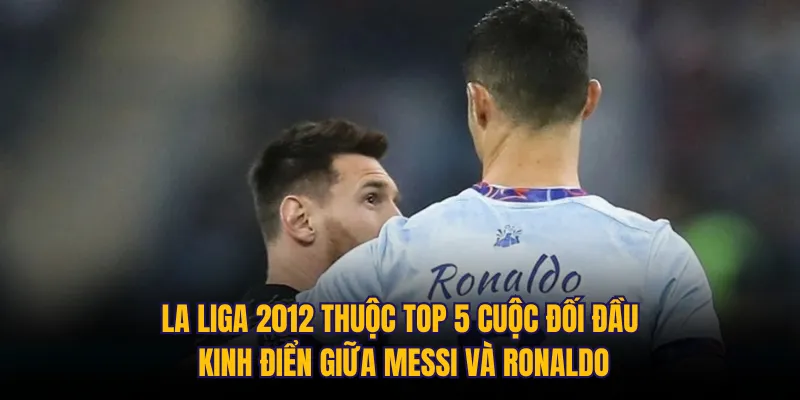 La Liga 2012 thuộc top 5 cuộc đối đầu kinh điển giữa Messi và Ronaldo
