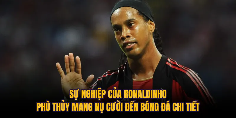 Sự nghiệp của Ronaldinho: Phù thủy mang nụ cười đến bóng đá chi tiết