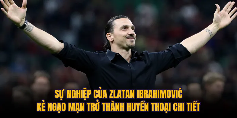 Sự nghiệp của Zlatan Ibrahimović: Kẻ ngạo mạn trở thành huyền thoại chi tiết